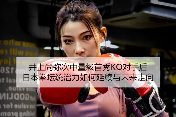 井上尚弥次中量级首秀KO对手后 日本拳坛统治力如何延续与未来走向